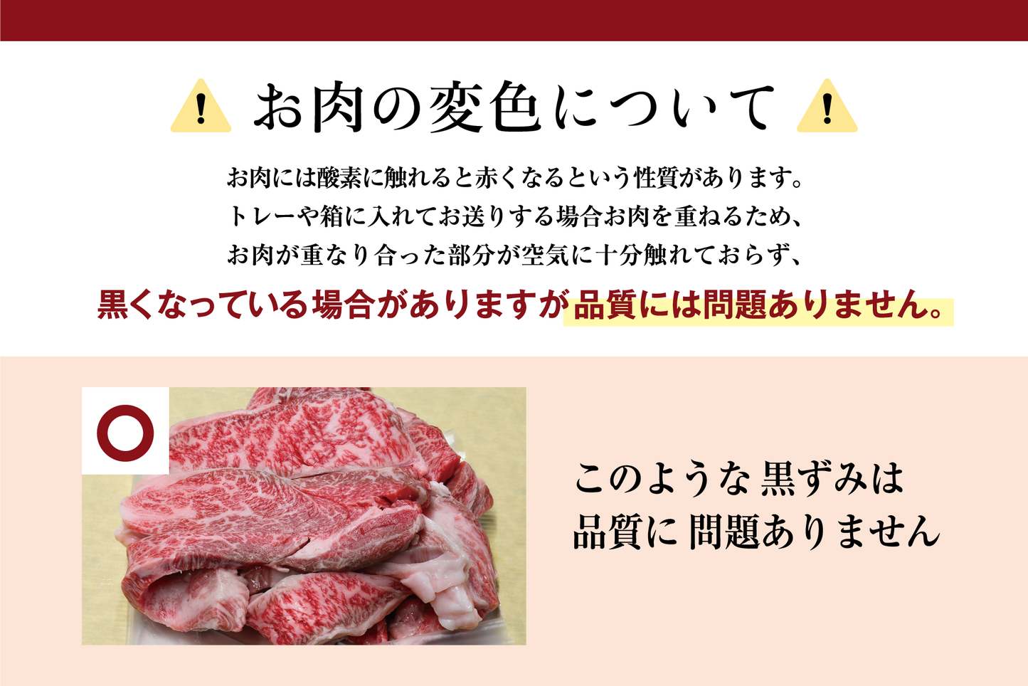 お肉の変色について お肉には酸素に触れると赤くなるという性質があります。 トレーや箱に入れてお送りする場合お肉を重ねるため、 お肉が重なり合った部分が空気に十分触れておらず、 黒くなっている場合がありますが品質には問題ありません。 このような黒ずみは 品質に問題ありません