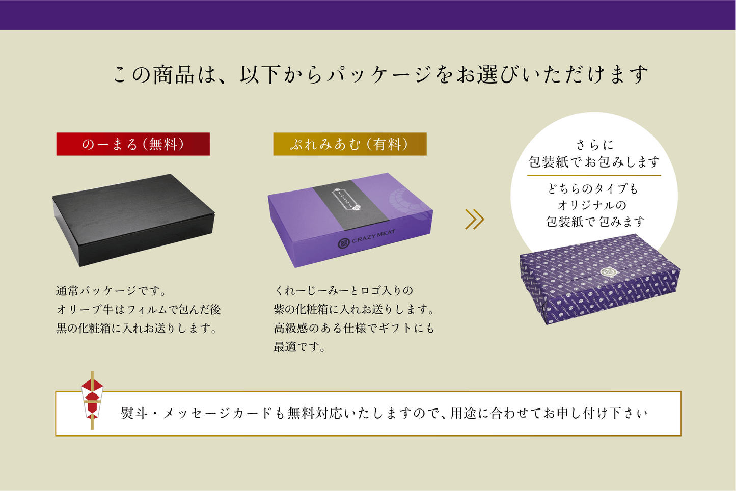 この商品は、以下からパッケージをお選びいただけます のーまる(無料)通常パッケージです。 オリーブ牛はフィルムで包んだ後黒の化粧酒に入れお送りします。 ぶれみあむ(有料)くれーじーみーとロゴ入りの紫の化粧箱に入れお送りします。高級感のある仕様でギフトにも最適です。 さらに包装紙でお包みします どちらのタイプもオリジナルの包装紙で包みます 熨斗・メッセージカードも無料対応いたしますので用途に合わせてお申し付け下さい