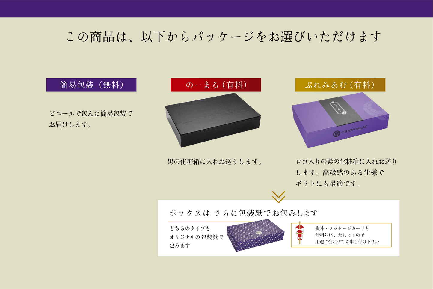 この商品は、以下からパッケージをお選びいただけます 簡易包装(無料)ビニールで包んだ簡易包装でお配りします。 のーまる(有料) 黒の化粧箱に入れお送りします。 ぶれみあむ(有料)ロゴ入りの紫の化粧箱に入れお送りします。高級感のある仕様でギフトにも最適です。 ボックスはさらに包装紙でお包みします どちらのタイプもオリジナルの包装紙で包みます 熨斗・メッセージカードも無料対応いたしますので用途に合わせてお申し付け下さい